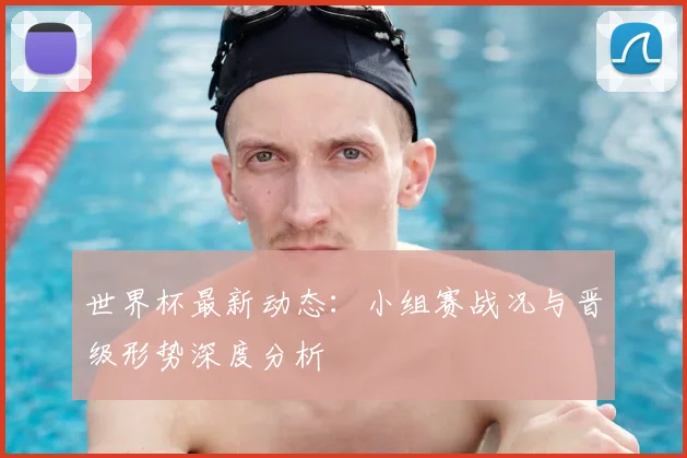 世界杯最新动态:小组赛战况与晋级形势深度分析