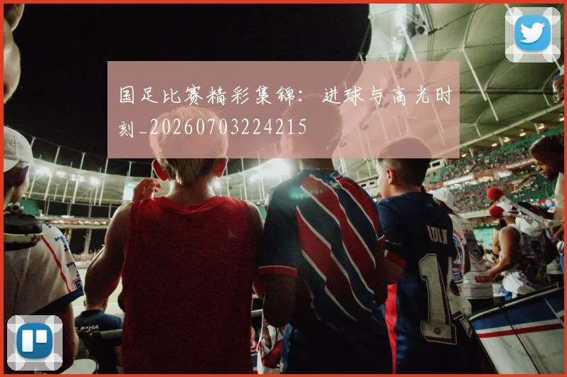 国足比赛精彩集锦：进球与高光时刻_20260703224215