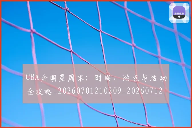 CBA全明星周末：时间、地点与活动全攻略_20260701210209_20260712043753