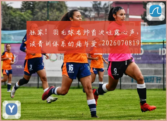 独家!羽毛球名帅首次吐露心声,谈青训体系的痛与爱_20260708191301_20260803134252