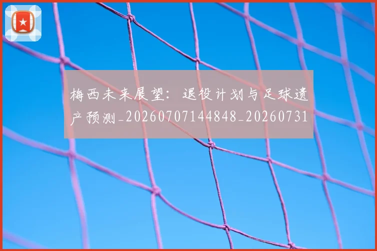 梅西未来展望:退役计划与足球遗产预测_20260707144848_20260731181856