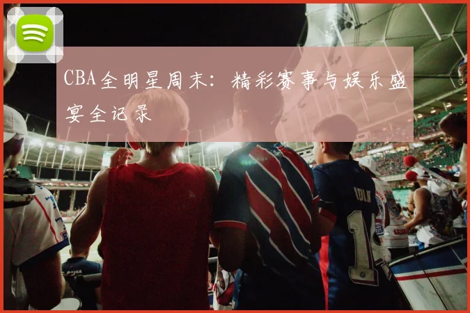 CBA全明星周末：精彩赛事与娱乐盛宴全记录