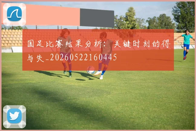 国足比赛结果分析:关键时刻的得与失_20260522160445
