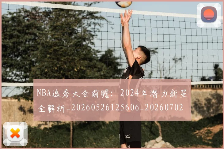 NBA选秀大会前瞻：2024年潜力新星全解析_20260526125606_20260702195440_20260714214728