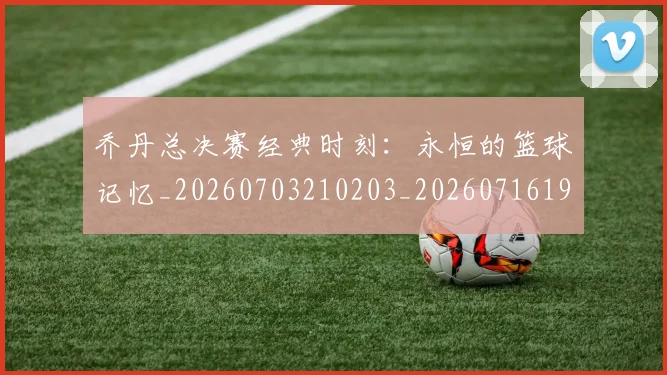 乔丹总决赛经典时刻：永恒的篮球记忆_20260703210203_20260716192124