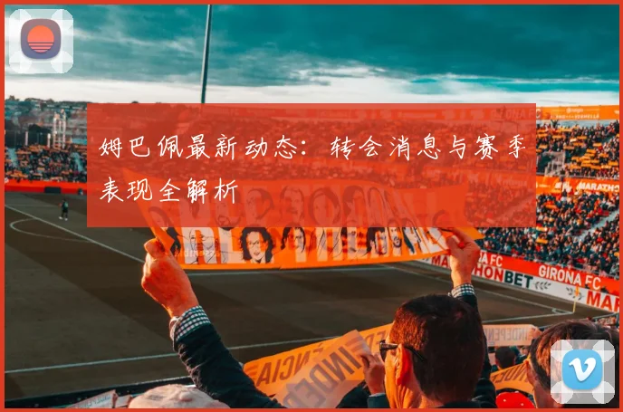 姆巴佩最新动态：转会消息与赛季表现全解析