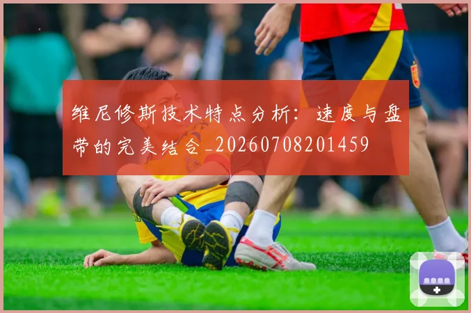 维尼修斯技术特点分析：速度与盘带的完美结合_20260708201459