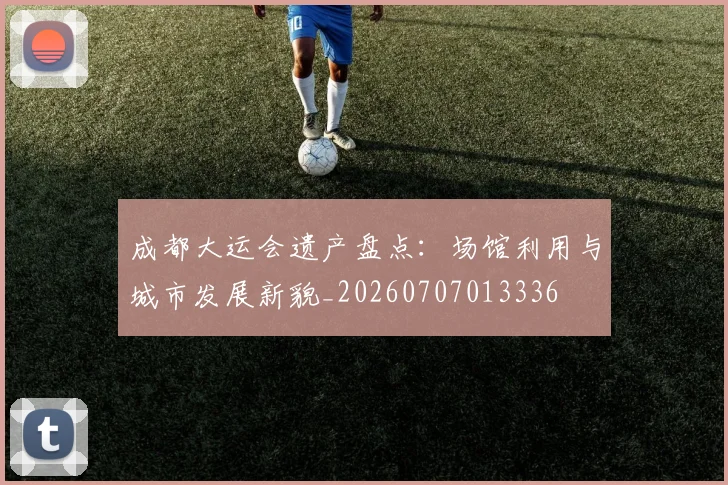 成都大运会遗产盘点：场馆利用与城市发展新貌_20260707013336