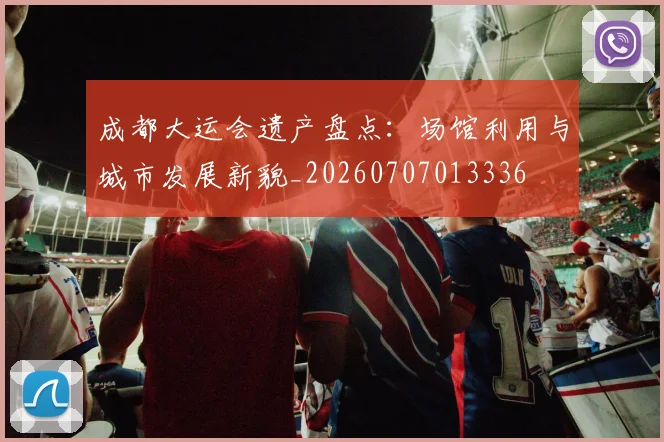 成都大运会遗产盘点:场馆利用与城市发展新貌_20260707013336