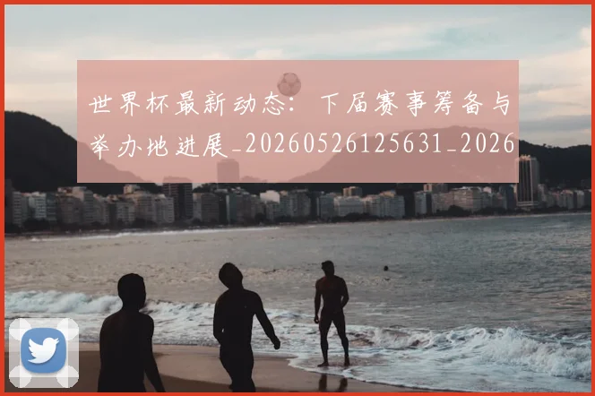 世界杯最新动态：下届赛事筹备与举办地进展_20260526125631_20260715190650