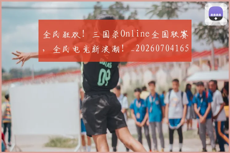 全民狂欢！三国杀Online全国联赛，全民电竞新浪潮！_20260704165425
