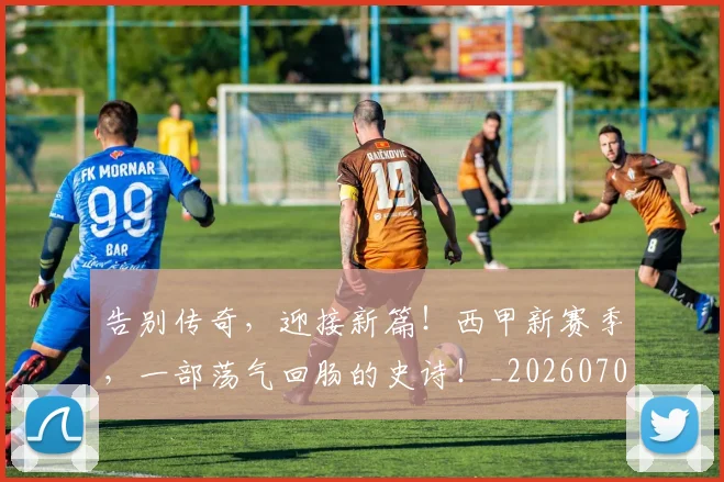 告别传奇，迎接新篇！西甲新赛季，一部荡气回肠的史诗！_20260703221622_20260718205917