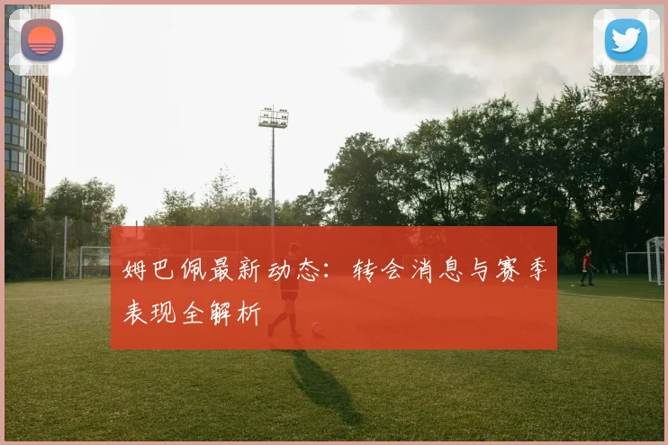 姆巴佩最新动态：转会消息与赛季表现全解析