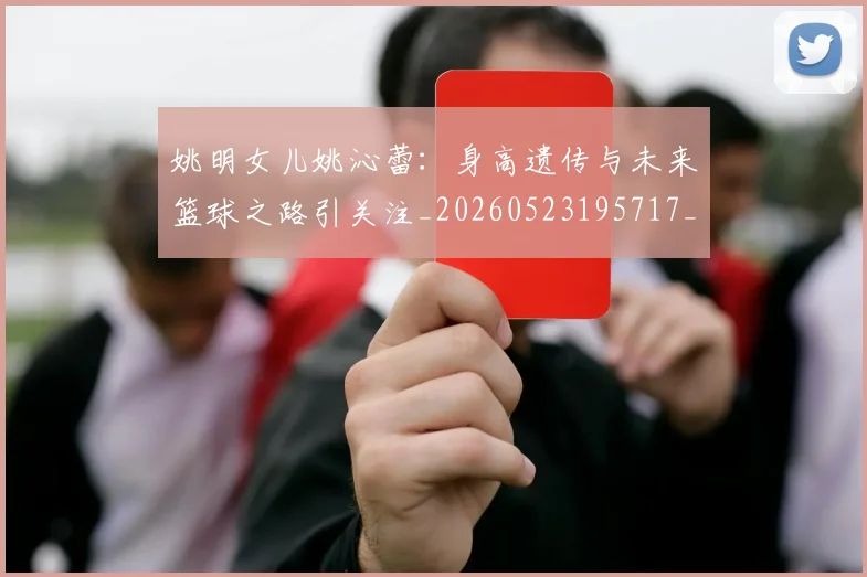 姚明女儿姚沁蕾:身高遗传与未来篮球之路引关注_20260523195717_20260703232702_20260720191657