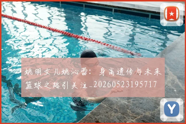 姚明女儿姚沁蕾：身高遗传与未来篮球之路引关注_20260523195717