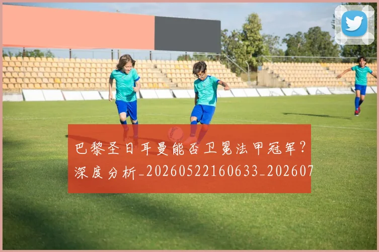 巴黎圣日耳曼能否卫冕法甲冠军?深度分析_20260522160633_20260704171250_20260722154602