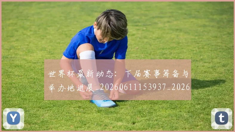 世界杯最新动态:下届赛事筹备与举办地进展_20260611153937_20260702173906