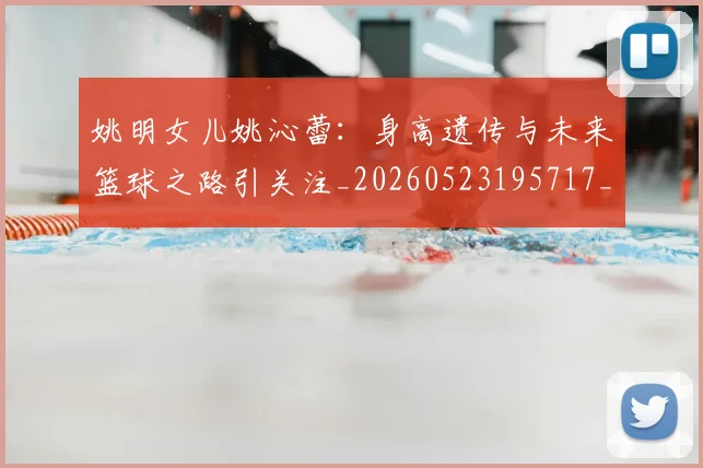 姚明女儿姚沁蕾：身高遗传与未来篮球之路引关注_20260523195717_20260703232702_20260720191657