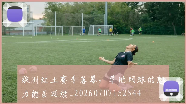 欧洲红土赛季落幕,草地网球的魅力能否延续_20260707152544