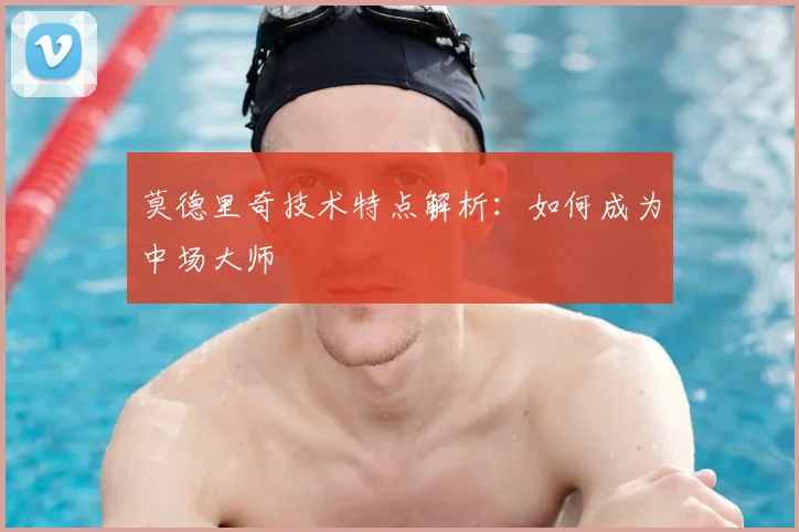 莫德里奇技术特点解析：如何成为中场大师