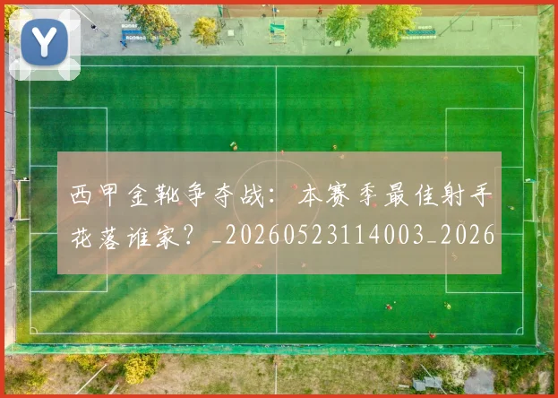 西甲金靴争夺战:本赛季最佳射手花落谁家?_20260523114003_20260710013023