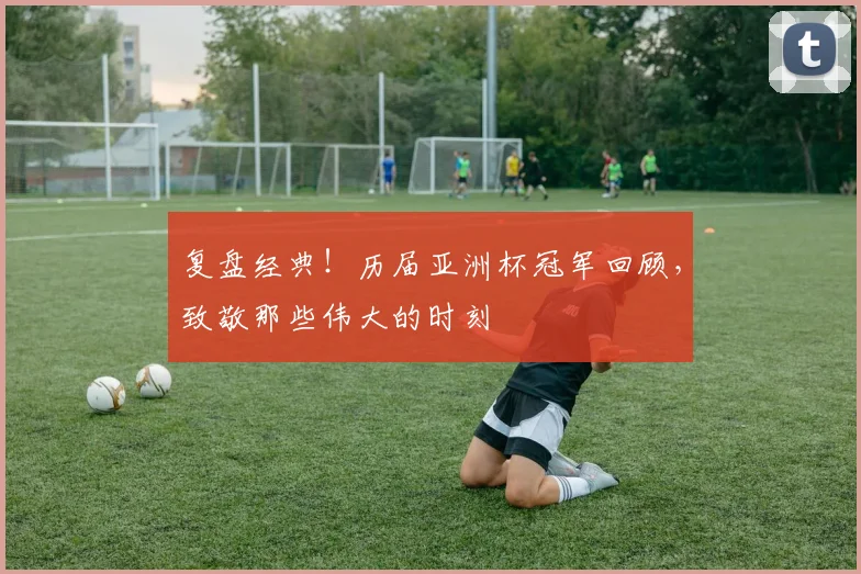 复盘经典！历届亚洲杯冠军回顾，致敬那些伟大的时刻