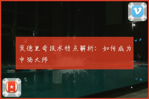 莫德里奇技术特点解析:如何成为中场大师