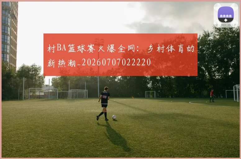 村BA篮球赛火爆全网:乡村体育的新热潮_20260707022220