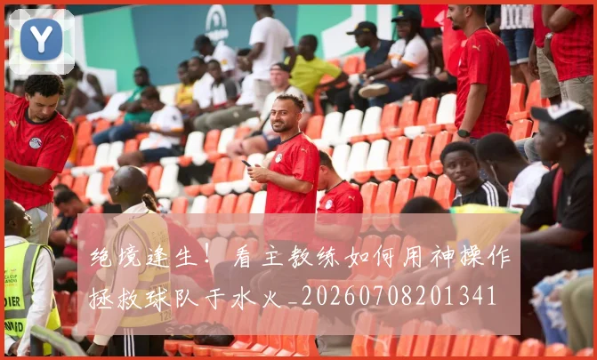 绝境逢生！看主教练如何用神操作拯救球队于水火_20260708201341