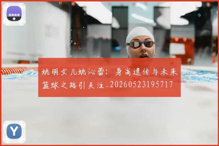 姚明女儿姚沁蕾:身高遗传与未来篮球之路引关注_20260523195717