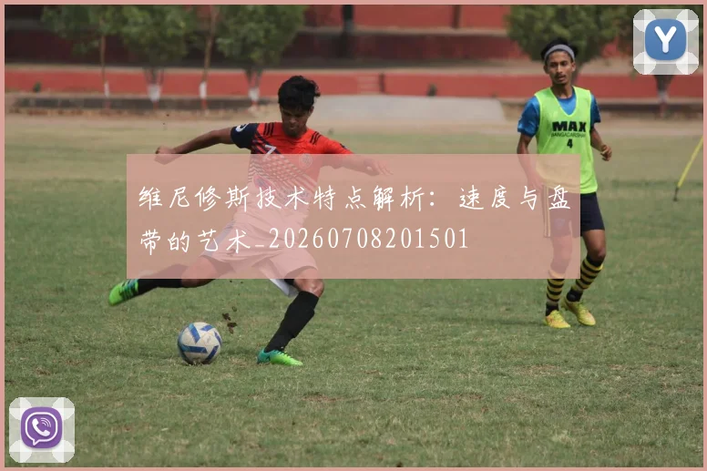 维尼修斯技术特点解析：速度与盘带的艺术_20260708201501
