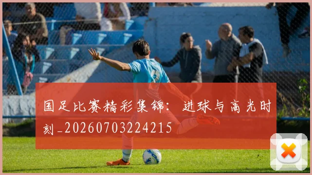 国足比赛精彩集锦：进球与高光时刻_20260703224215